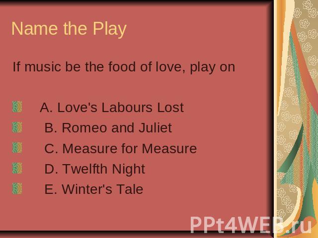 Name the Play If music be the food of love, play on A. Love's Labours Lost B. Romeo and Juliet C. Measure for Measure D. Twelfth Night E. Winter's Tale