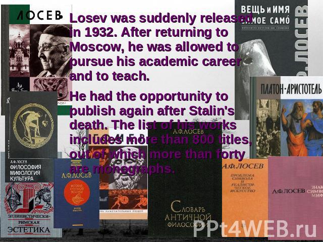 Losev was suddenly released in 1932. After returning to Moscow, he was allowed to pursue his academic career and to teach. He had the opportunity to publish again after Stalin's death. The list of his works includes more than 800 titles, out of whic…