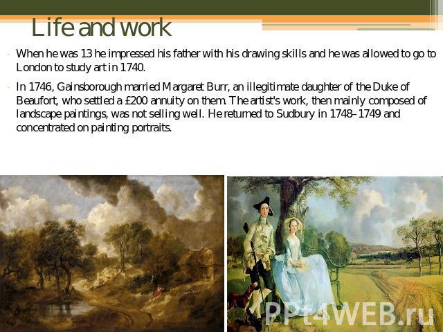 Life and work When he was 13 he impressed his father with his drawing skills and he was allowed to go to London to study art in 1740.In 1746, Gainsborough married Margaret Burr, an illegitimate daughter of the Duke of Beaufort, who settled a £200 an…