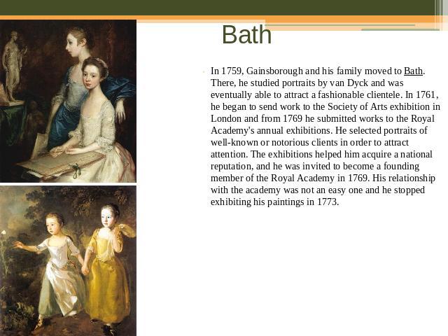 Bath In 1759, Gainsborough and his family moved to Bath. There, he studied portraits by van Dyck and was eventually able to attract a fashionable clientele. In 1761, he began to send work to the Society of Arts exhibition in London and from 1769 he …