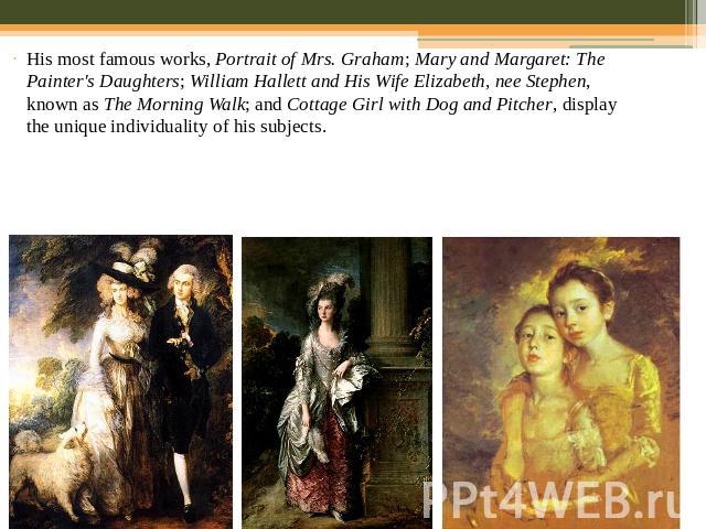 His most famous works, Portrait of Mrs. Graham; Mary and Margaret: The Painter's Daughters; William Hallett and His Wife Elizabeth, nee Stephen, known as The Morning Walk; and Cottage Girl with Dog and Pitcher, display the unique individuality of hi…