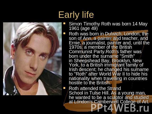Early life Simon Timothy Roth was born 14 May 1961 (age 49) Roth was born in Dulwich, London, the son of Ann, a painter and teacher, and Ernie, a journalist, painter and, until the 1970s, a member of the British Communist Party.Roth's father was bor…