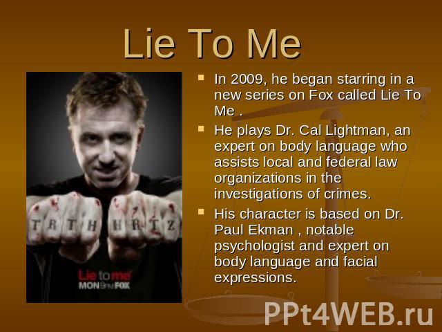 Lie To Me  In 2009, he began starring in a new series on Fox called Lie To Me . He plays Dr. Cal Lightman, an expert on body language who assists local and federal law organizations in the investigations of crimes. His character is based on Dr. Paul…