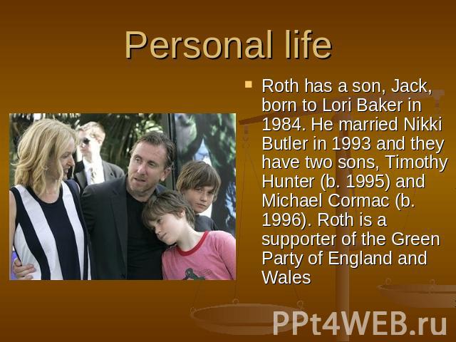 Personal life Roth has a son, Jack, born to Lori Baker in 1984. He married Nikki Butler in 1993 and they have two sons, Timothy Hunter (b. 1995) and Michael Cormac (b. 1996). Roth is a supporter of the Green Party of England and Wales