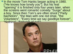 In the movie Tom Hanks began acting in 1980. ("He knows how lonely you"). But hi