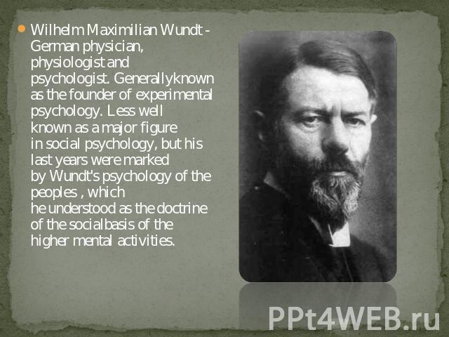Wilhelm Maximilian Wundt - German physician, physiologist and psychologist. Generallyknown as the founder of experimental psychology. Less well known as a major figure in social psychology, but his last years were marked by Wundt's psychology of the…