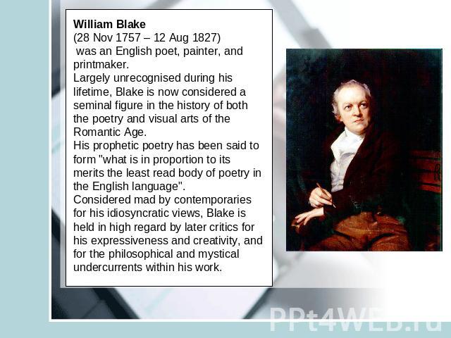 William Blake (28 Nov 1757 – 12 Aug 1827) was an English poet, painter, and printmaker. Largely unrecognised during his lifetime, Blake is now considered a seminal figure in the history of both the poetry and visual arts of the Romantic Age.His prop…