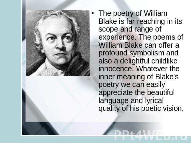 The poetry of William Blake is far reaching in its scope and range of experience. The poems of William Blake can offer a profound symbolism and also a delightful childlike innocence. Whatever the inner meaning of Blake's poetry we can easily appreci…