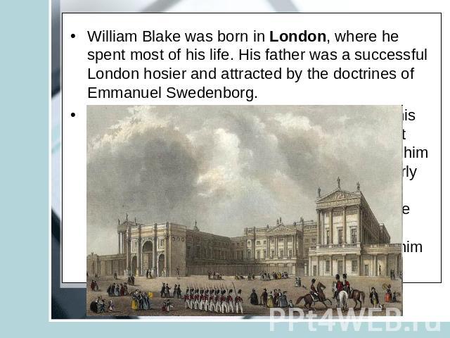 William Blake was born in London, where he spent most of his life. His father was a successful London hosier and attracted by the doctrines of Emmanuel Swedenborg. Blake was first educated at home, chiefly by his mother. His parents encouraged him t…