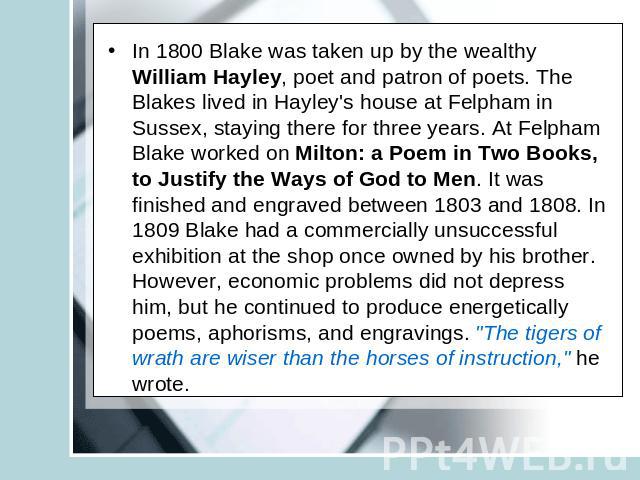 In 1800 Blake was taken up by the wealthy William Hayley, poet and patron of poets. The Blakes lived in Hayley's house at Felpham in Sussex, staying there for three years. At Felpham Blake worked on Milton: a Poem in Two Books, to Justify the Ways o…