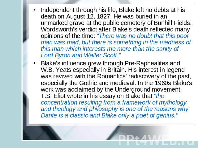 Independent through his life, Blake left no debts at his death on August 12, 1827. He was buried in an unmarked grave at the public cemetery of Bunhill Fields. Wordsworth's verdict after Blake's death reflected many opinions of the time: 