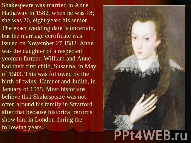 Shakespeare was married to Anne Hathaway in 1582, when he was 18; she was 26, eight years his senior. The exact wedding date is uncertain, but the marriage certificate was issued on November 27,1582. Anne was the daughter of a respected yeoman farme…