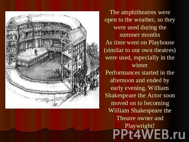 The amphitheatres were open to the weather, so they were used during the summer monthsAs time went on Playhouse (similar to our own theatres) were used, especially in the winterPerformances started in the afternoon and ended by early evening. Willia…