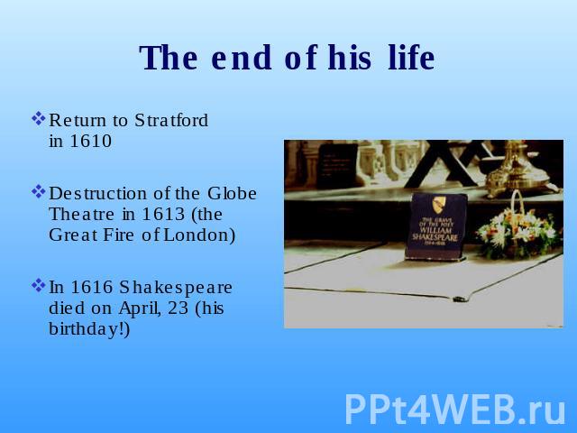 The end of his life Return to Stratford in 1610 Destruction of the Globe Theatre in 1613 (the Great Fire of London)In 1616 Shakespeare died on April, 23 (his birthday!)
