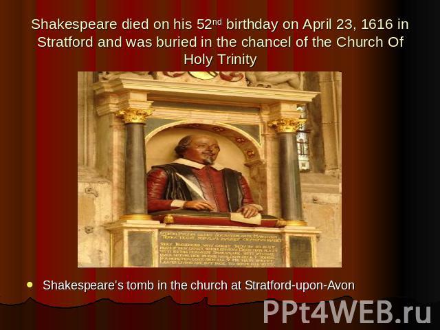 Shakespeare died on his 52nd birthday on April 23, 1616 in Stratford and was buried in the chancel of the Church Of Holy Trinity Shakespeare's tomb in the church at Stratford-upon-Avon