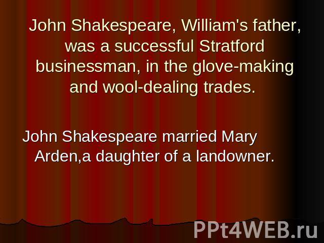 John Shakespeare, William's father, was a successful Stratford businessman, in the glove-making and wool-dealing trades. John Shakespeare married Mary Arden,a daughter of a landowner.