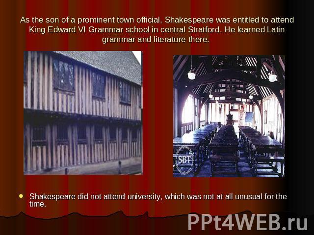 As the son of a prominent town official, Shakespeare was entitled to attend King Edward VI Grammar school in central Stratford. He learned Latin grammar and literature there. Shakespeare did not attend university, which was not at all unusual for th…