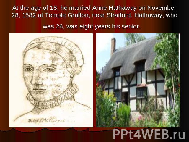 At the age of 18, he married Anne Hathaway on November 28, 1582 at Temple Grafton, near Stratford. Hathaway, who was 26, was eight years his senior.