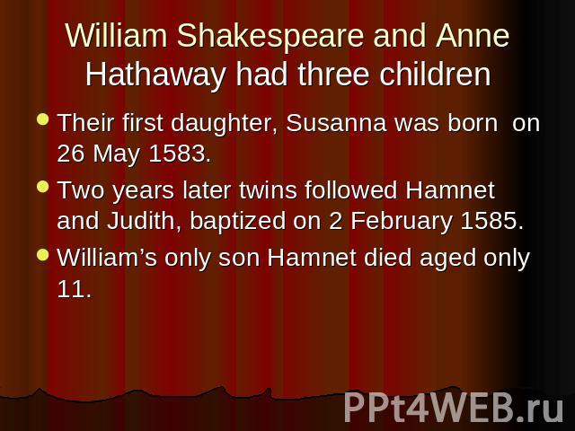 William Shakespeare and Anne Hathaway had three children Their first daughter, Susanna was born on 26 May 1583.Two years later twins followed Hamnet and Judith, baptized on 2 February 1585.William’s only son Hamnet died aged only 11.
