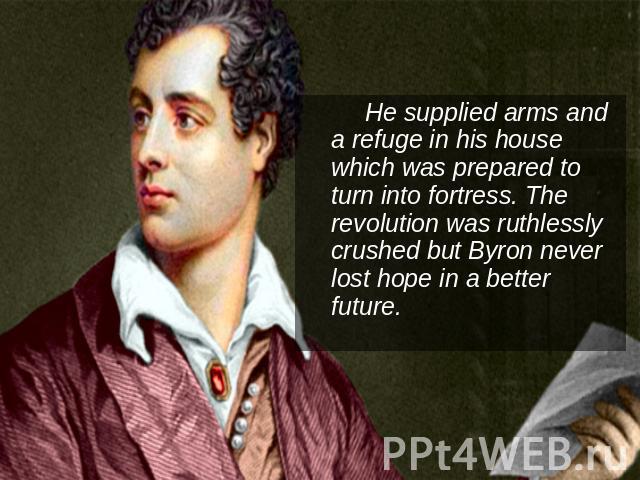 He supplied arms and a refuge in his house which was prepared to turn into fortress. The revolution was ruthlessly crushed but Byron never lost hope in a better future.