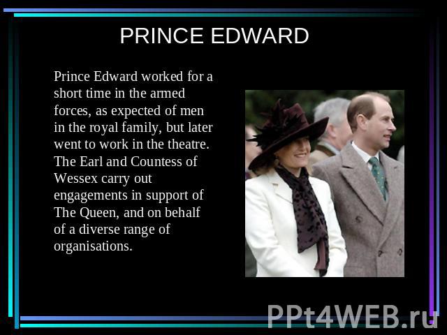 PRINCE EDWARD Prince Edward worked for a short time in the armed forces, as expected of men in the royal family, but later went to work in the theatre. The Earl and Countess of Wessex carry out engagements in support of The Queen, and on behalf of a…