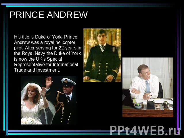 PRINCE ANDREW His title is Duke of York. Prince Andrew was a royal helicopter pilot. After serving for 22 years in the Royal Navy the Duke of York is now the UK's Special Representative for International Trade and Investment.