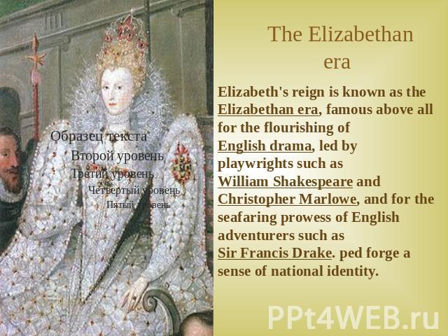 The Elizabethan era Elizabeth's reign is known as the Elizabethan era, famous above all for the flourishing of English drama, led by playwrights such as William Shakespeare and Christopher Marlowe, and for the seafaring prowess of English adventurer…