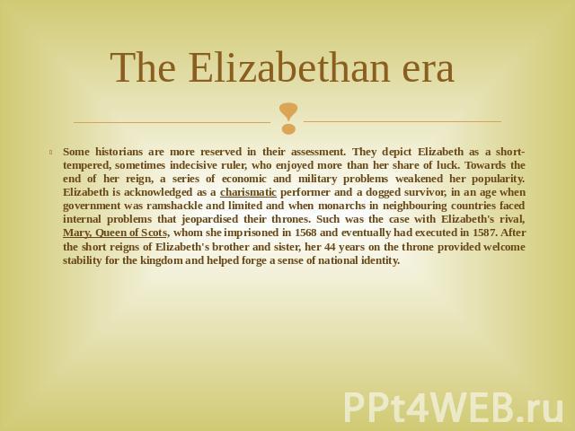 The Elizabethan era Some historians are more reserved in their assessment. They depict Elizabeth as a short-tempered, sometimes indecisive ruler, who enjoyed more than her share of luck. Towards the end of her reign, a series of economic and militar…