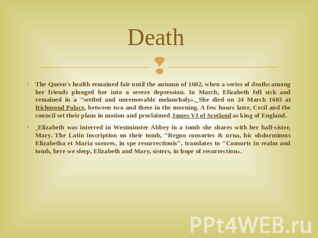 Death The Queen's health remained fair until the autumn of 1602, when a series of deaths among her friends plunged her into a severe depression. In March, Elizabeth fell sick and remained in a 