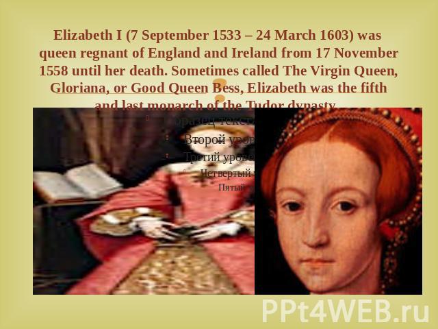Elizabeth I (7 September 1533 – 24 March 1603) was queen regnant of England and Ireland from 17 November 1558 until her death. Sometimes called The Virgin Queen, Gloriana, or Good Queen Bess, Elizabeth was the fifth and last monarch of the Tudor dynasty.