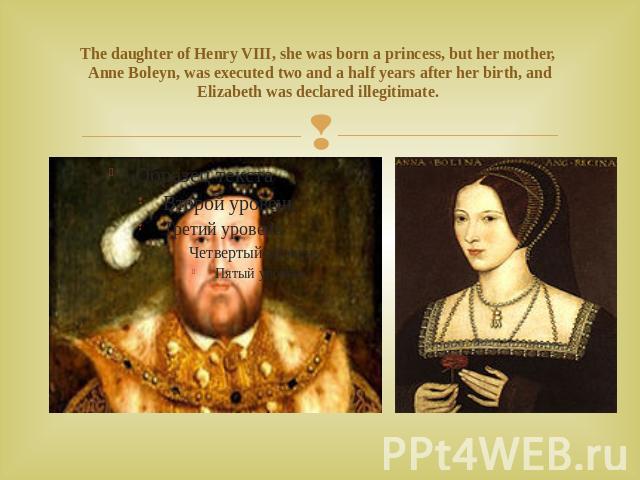 The daughter of Henry VIII, she was born a princess, but her mother, Anne Boleyn, was executed two and a half years after her birth, and Elizabeth was declared illegitimate.