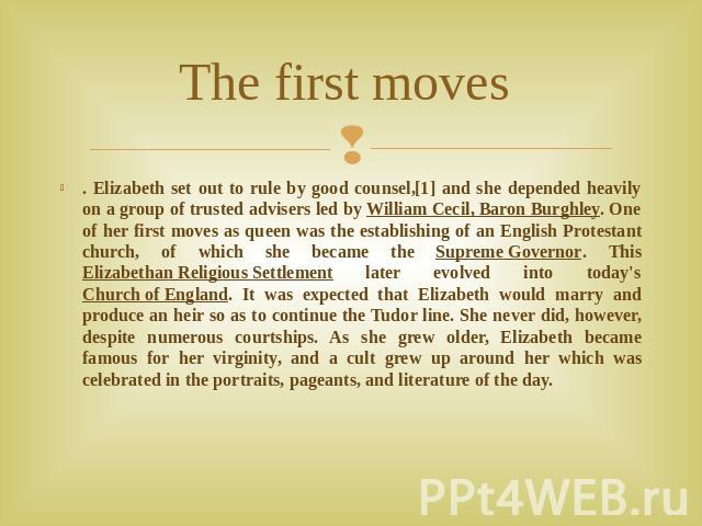 The first moves . Elizabeth set out to rule by good counsel,[1] and she depended heavily on a group of trusted advisers led by William Cecil, Baron Burghley. One of her first moves as queen was the establishing of an English Protestant church, of wh…