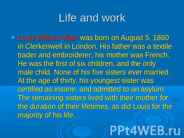 Life and work Louis William Wain was born on August 5, 1860 in Clerkenwell in London. His father was a textile trader and embroiderer; his mother was French. He was the first of six children, and the only male child. None of his five sisters ever ma…