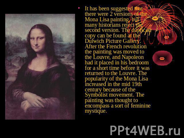 It has been suggested that there were 2 versions of the Mona Lisa painting, but many historians reject the second version. The duplicate copy can be found at the Dulwich Picture Gallery. After the French revolution the painting was moved to the Louv…
