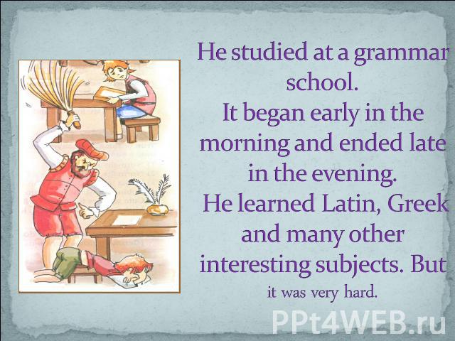He studied at a grammar school. It began early in the morning and ended late in the evening. He learned Latin, Greek and many other interesting subjects. But it was very hard.