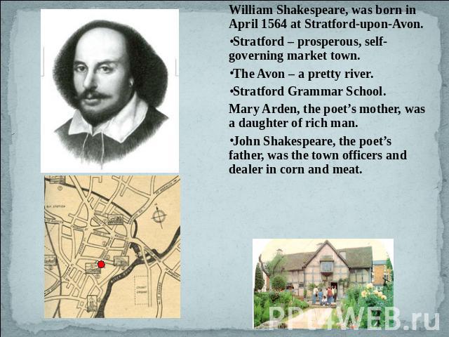 William Shakespeare, was born in April 1564 at Stratford-upon-Avon. Stratford – prosperous, self-governing market town.The Avon – a pretty river. Stratford Grammar School.Mary Arden, the poet’s mother, was a daughter of rich man.John Shakespeare, th…