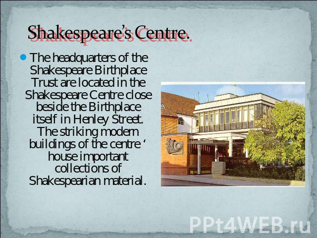Shakespeare’s Centre. The headquarters of the Shakespeare Birthplace Trust are located in the Shakespeare Centre close beside the Birthplace itself in Henley Street. The striking modern buildings of the centre ‘ house important collections of Shakes…