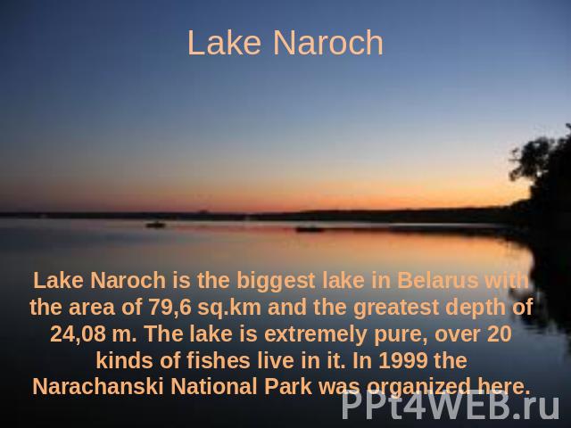 Lake Naroch Lake Naroch is the biggest lake in Belarus with the area of 79,6 sq.km and the greatest depth of 24,08 m. The lake is extremely pure, over 20 kinds of fishes live in it. In 1999 the Narachanski National Park was organized here.