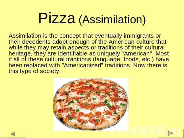 Pizza (Assimilation) Assimilation is the concept that eventually immigrants or their decedents adopt enough of the American culture that while they may retain aspects or traditions of their cultural heritage, they are identifiable as uniquely 