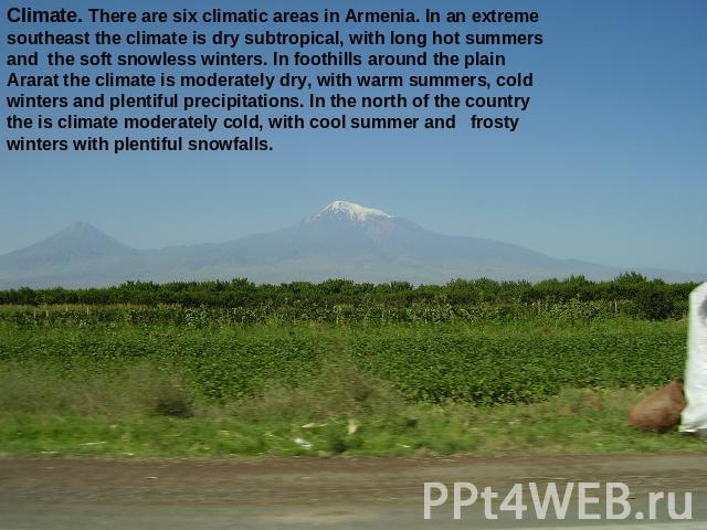 Climate. There are six climatic areas in Armenia. In an extreme southeast the climate is dry subtropical, with long hot summers and the soft snowless winters. In foothills around the plain Ararat the climate is moderately dry, with warm summers, col…