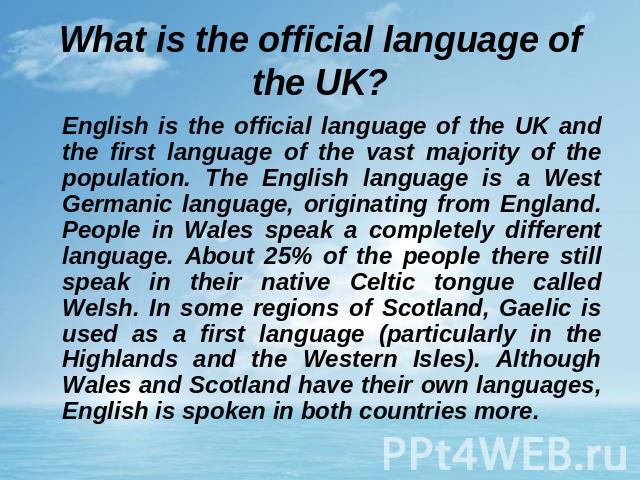 What is the official language of the UK? English is the official language of the UK and the first language of the vast majority of the population. The English language is a West Germanic language, originating from England. People in Wales speak a co…