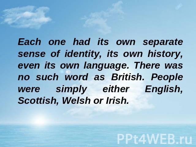 Each one had its own separate sense of identity, its own history, even its own language. There was no such word as British. People were simply either English, Scottish, Welsh or Irish.