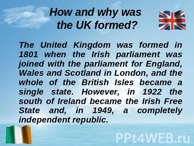 How and why was the UK formed? The United Kingdom was formed in 1801 when the Irish parliament was joined with the parliament for England, Wales and Scotland in London, and the whole of the British Isles became a single state. However, in 1922 the s…