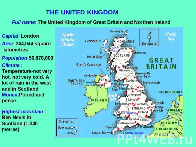 THE UNITED KINGDOM Full name: The United Kingdom of Great Britain and Northen Ireland Capital: London Area: 244,044 square kilometres Population:56,878,000 Climate : Temperature-not very hot, not very cold. A lot of rain in the west and in ScotlandM…