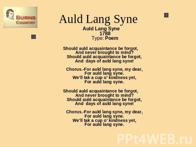 Auld Lang Syne Auld Lang Syne1788Type: PoemShould auld acquaintance be forgot, And never brought to mind? Should auld acquaintance be forgot, And days of auld lang syne! Chorus.-For auld lang syne, my dear, For auld lang syne. We'll tak a cup o' kin…