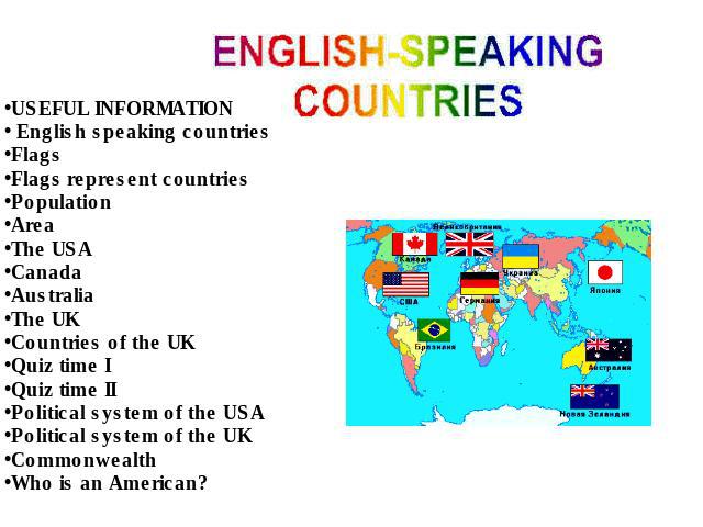 USEFUL INFORMATION English speaking countriesFlagsFlags represent countriesPopulationAreaThe USACanadaAustraliaThe UKCountries of the UKQuiz time IQuiz time IIPolitical system of the USAPolitical system of the UKCommonwealthWho is an American?