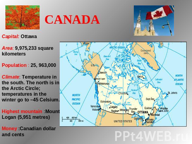 CANADA   Capital: Ottawa Area: 9,975,233 square kilometers Population : 25, 963,000 Climate: Temperature in the south. The north is in the Arctic Circle; temperatures in the winter go to –45 Celsium. Highest mountain :Mount Logan (5,951 metres) Mone…