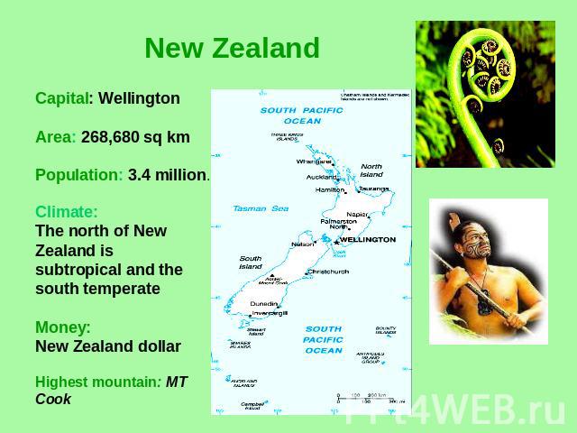 New Zealand Capital: WellingtonArea: 268,680 sq kmPopulation: 3.4 million. Climate: The north of New Zealand is subtropical and the south temperateMoney:New Zealand dollar Highest mountain: MT Cook