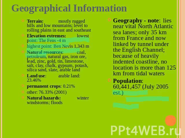 Geographical Information Terrain: mostly rugged hills and low mountains; level to rolling plains in east and southeastElevation extremes: lowest point: The Fens -4 mhighest point: Ben Nevis 1,343 mNatural resources: coal, petroleum, natural gas, iro…