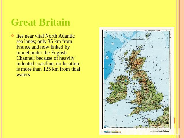 Great Britain lies near vital North Atlantic sea lanes; only 35 km from France and now linked by tunnel under the English Channel; because of heavily indented coastline, no location is more than 125 km from tidal waters